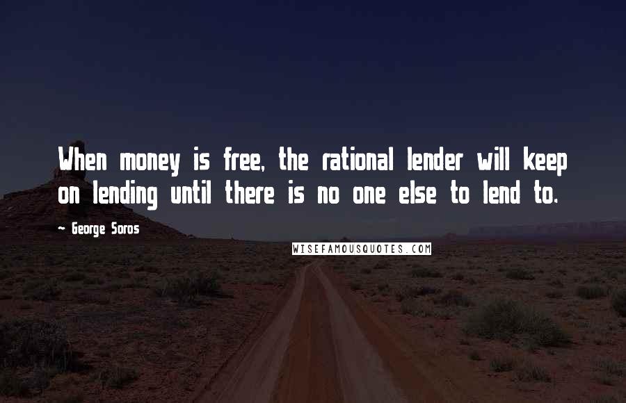 George Soros Quotes: When money is free, the rational lender will keep on lending until there is no one else to lend to.