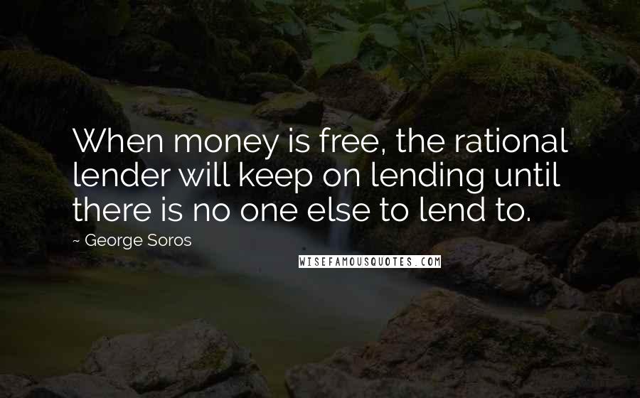 George Soros Quotes: When money is free, the rational lender will keep on lending until there is no one else to lend to.