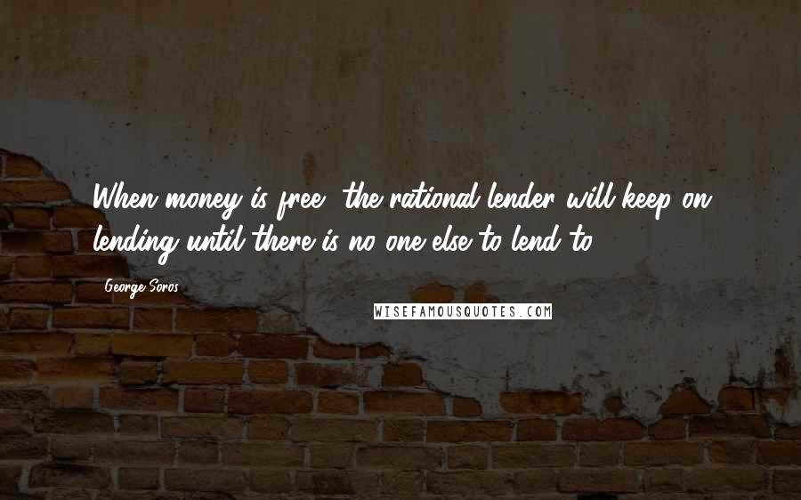 George Soros Quotes: When money is free, the rational lender will keep on lending until there is no one else to lend to.