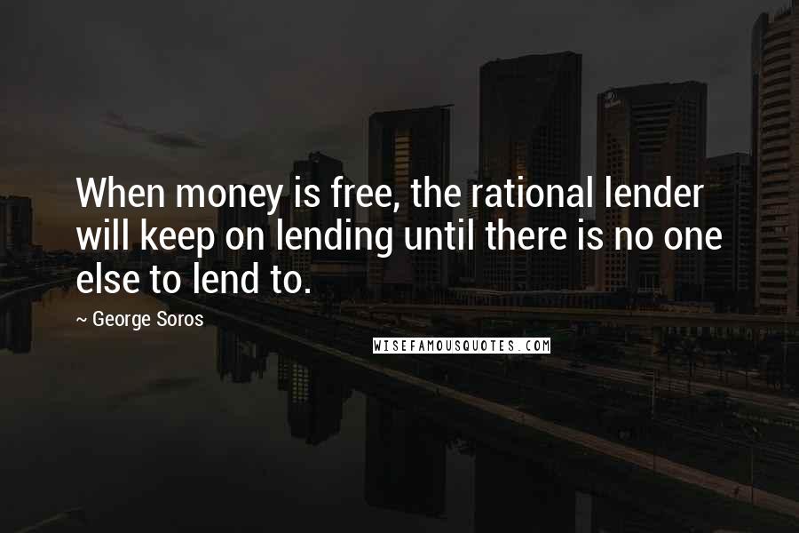 George Soros Quotes: When money is free, the rational lender will keep on lending until there is no one else to lend to.