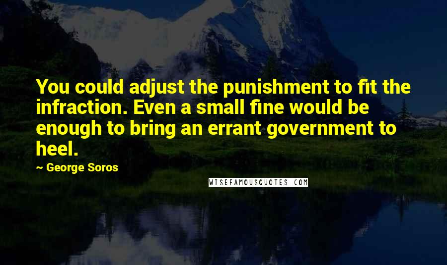 George Soros Quotes: You could adjust the punishment to fit the infraction. Even a small fine would be enough to bring an errant government to heel.