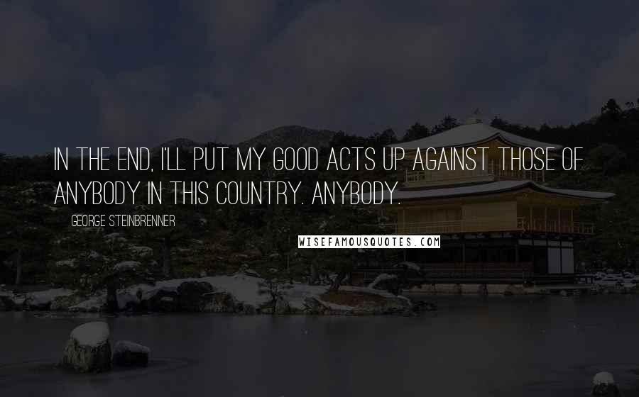 George Steinbrenner Quotes: In the end, I'll put my good acts up against those of anybody in this country. Anybody.