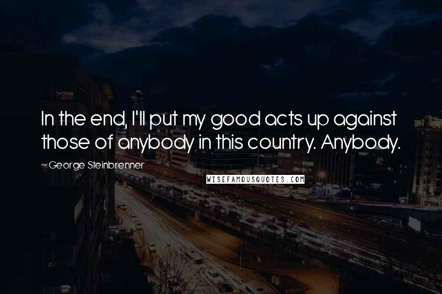 George Steinbrenner Quotes: In the end, I'll put my good acts up against those of anybody in this country. Anybody.