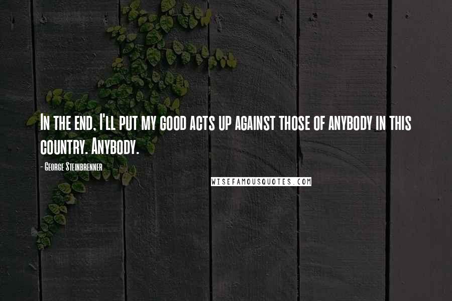 George Steinbrenner Quotes: In the end, I'll put my good acts up against those of anybody in this country. Anybody.