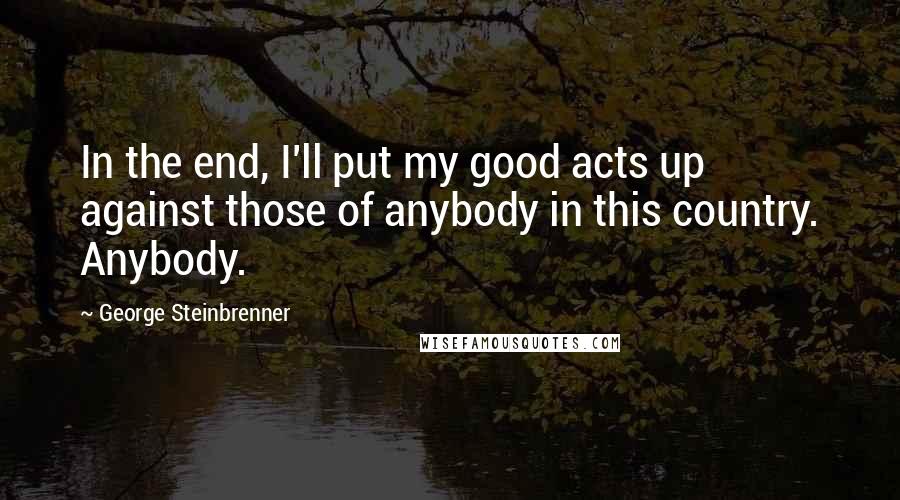 George Steinbrenner Quotes: In the end, I'll put my good acts up against those of anybody in this country. Anybody.