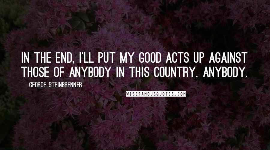 George Steinbrenner Quotes: In the end, I'll put my good acts up against those of anybody in this country. Anybody.