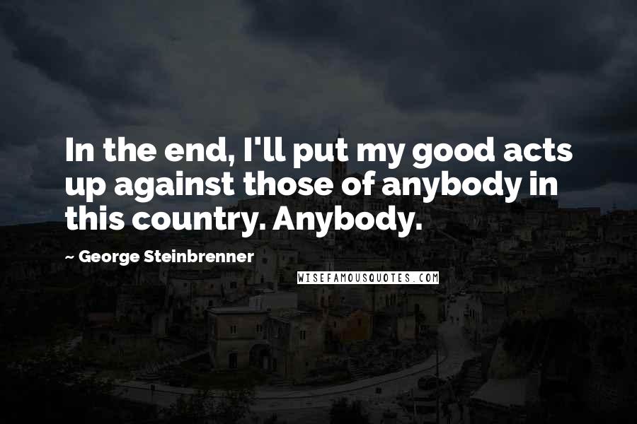 George Steinbrenner Quotes: In the end, I'll put my good acts up against those of anybody in this country. Anybody.