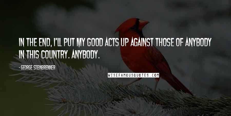 George Steinbrenner Quotes: In the end, I'll put my good acts up against those of anybody in this country. Anybody.