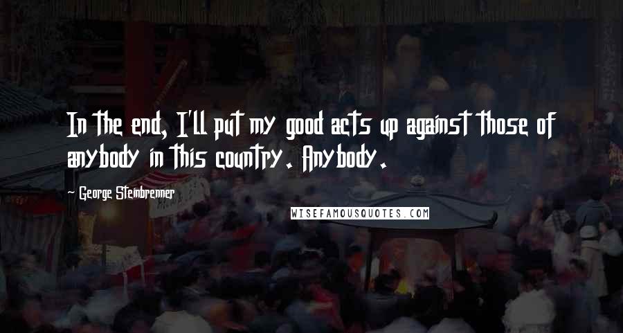 George Steinbrenner Quotes: In the end, I'll put my good acts up against those of anybody in this country. Anybody.