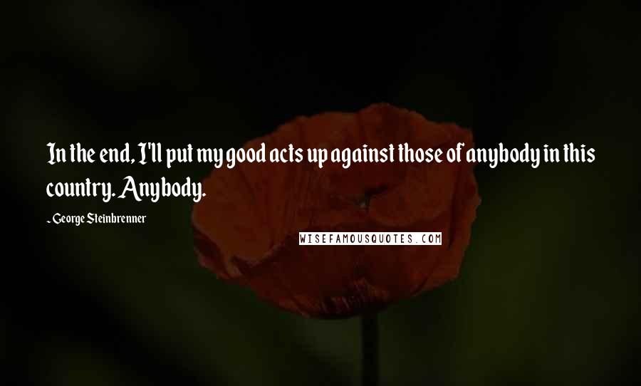 George Steinbrenner Quotes: In the end, I'll put my good acts up against those of anybody in this country. Anybody.