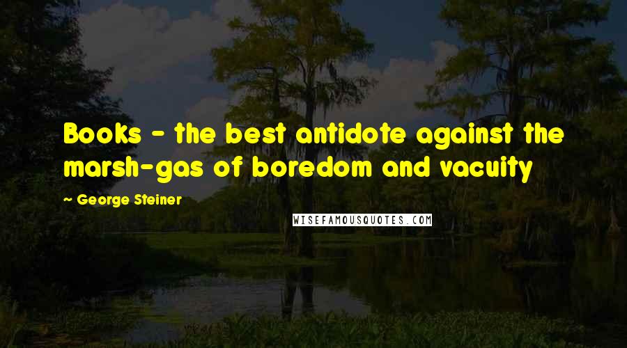 George Steiner Quotes: Books - the best antidote against the marsh-gas of boredom and vacuity