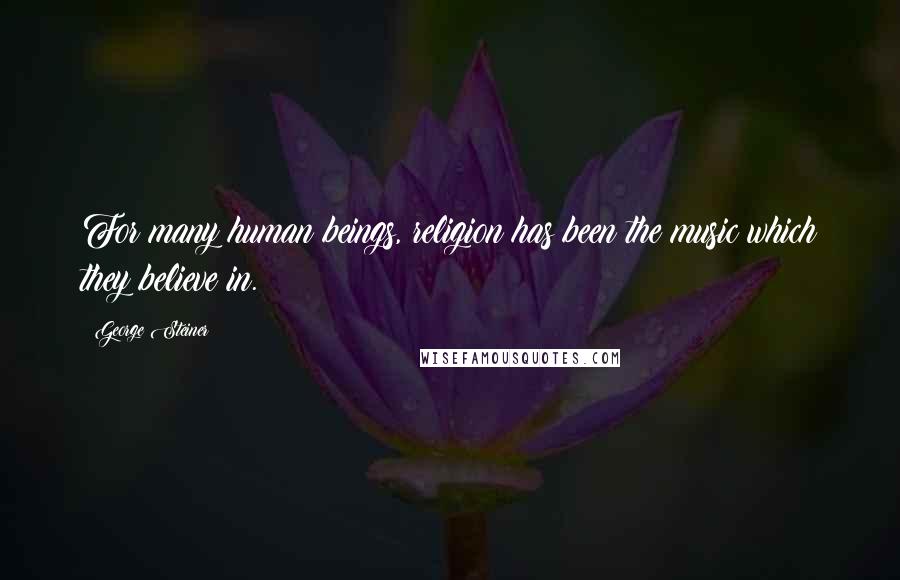 George Steiner Quotes: For many human beings, religion has been the music which they believe in.