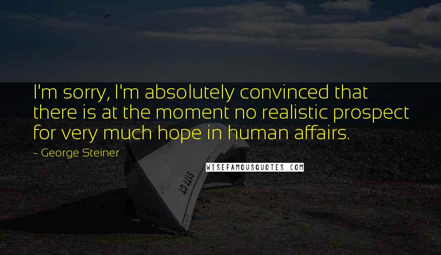 George Steiner Quotes: I'm sorry, I'm absolutely convinced that there is at the moment no realistic prospect for very much hope in human affairs.