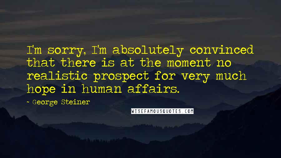 George Steiner Quotes: I'm sorry, I'm absolutely convinced that there is at the moment no realistic prospect for very much hope in human affairs.