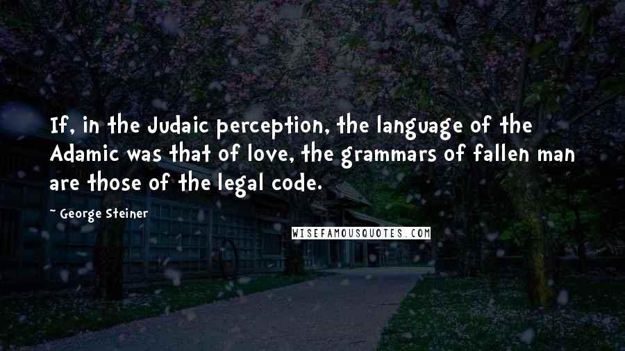George Steiner Quotes: If, in the Judaic perception, the language of the Adamic was that of love, the grammars of fallen man are those of the legal code.