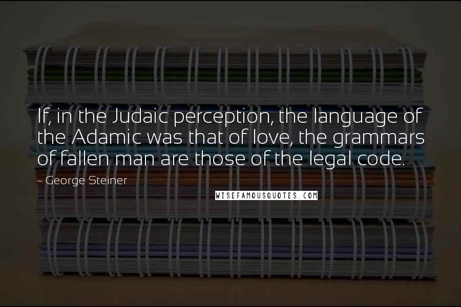 George Steiner Quotes: If, in the Judaic perception, the language of the Adamic was that of love, the grammars of fallen man are those of the legal code.