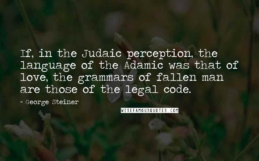 George Steiner Quotes: If, in the Judaic perception, the language of the Adamic was that of love, the grammars of fallen man are those of the legal code.