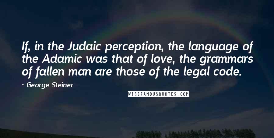 George Steiner Quotes: If, in the Judaic perception, the language of the Adamic was that of love, the grammars of fallen man are those of the legal code.