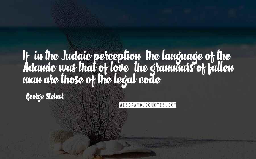 George Steiner Quotes: If, in the Judaic perception, the language of the Adamic was that of love, the grammars of fallen man are those of the legal code.