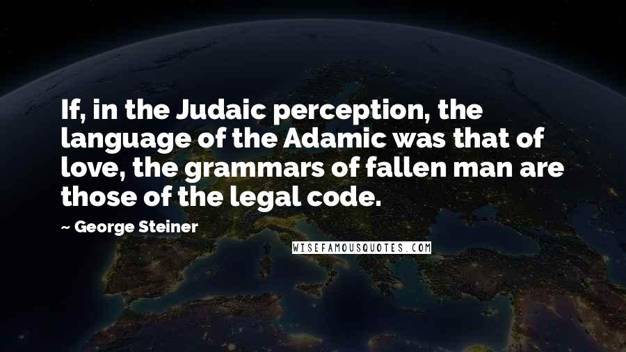 George Steiner Quotes: If, in the Judaic perception, the language of the Adamic was that of love, the grammars of fallen man are those of the legal code.