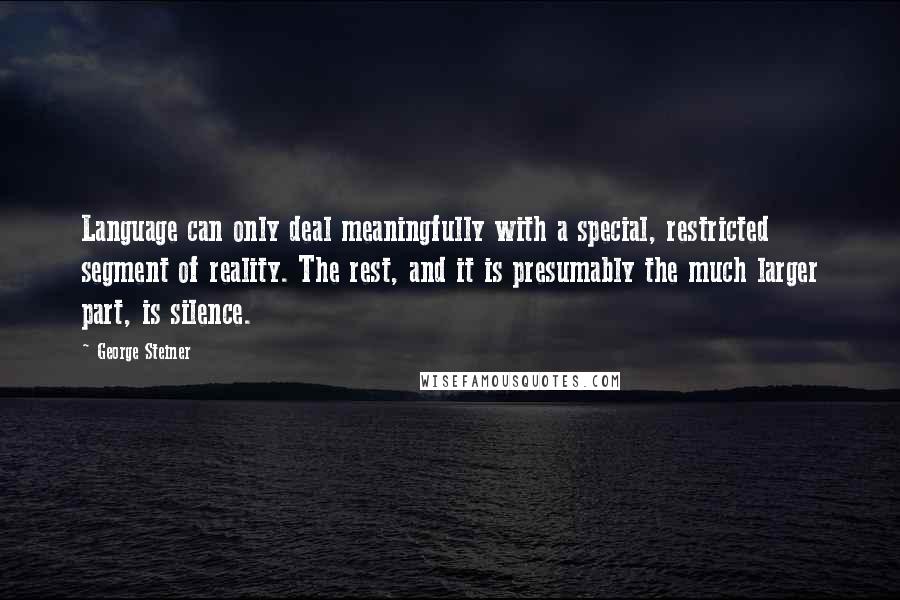 George Steiner Quotes: Language can only deal meaningfully with a special, restricted segment of reality. The rest, and it is presumably the much larger part, is silence.