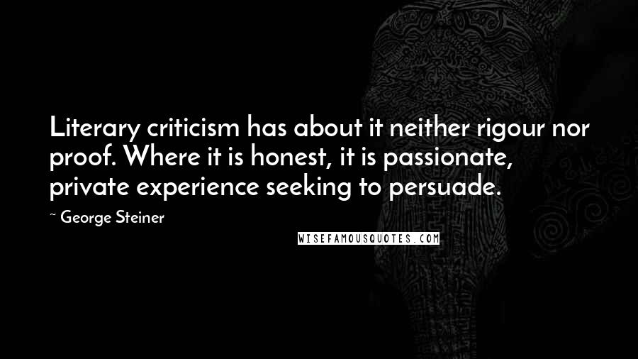 George Steiner Quotes: Literary criticism has about it neither rigour nor proof. Where it is honest, it is passionate, private experience seeking to persuade.