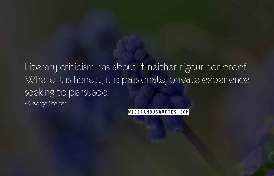 George Steiner Quotes: Literary criticism has about it neither rigour nor proof. Where it is honest, it is passionate, private experience seeking to persuade.