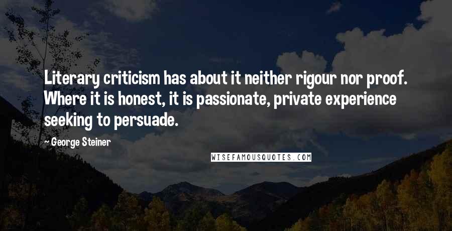 George Steiner Quotes: Literary criticism has about it neither rigour nor proof. Where it is honest, it is passionate, private experience seeking to persuade.