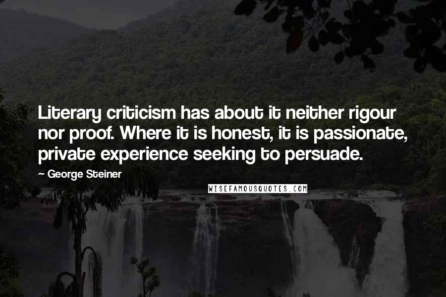 George Steiner Quotes: Literary criticism has about it neither rigour nor proof. Where it is honest, it is passionate, private experience seeking to persuade.