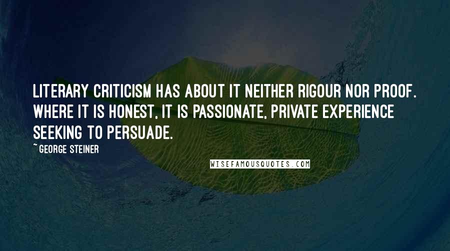 George Steiner Quotes: Literary criticism has about it neither rigour nor proof. Where it is honest, it is passionate, private experience seeking to persuade.