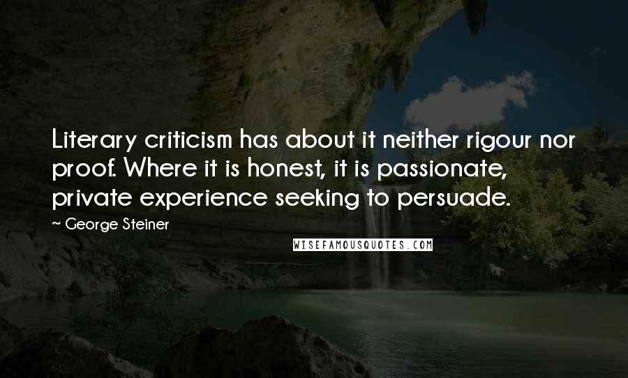 George Steiner Quotes: Literary criticism has about it neither rigour nor proof. Where it is honest, it is passionate, private experience seeking to persuade.