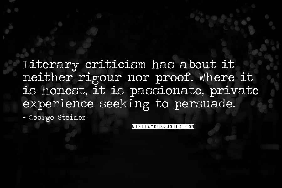 George Steiner Quotes: Literary criticism has about it neither rigour nor proof. Where it is honest, it is passionate, private experience seeking to persuade.