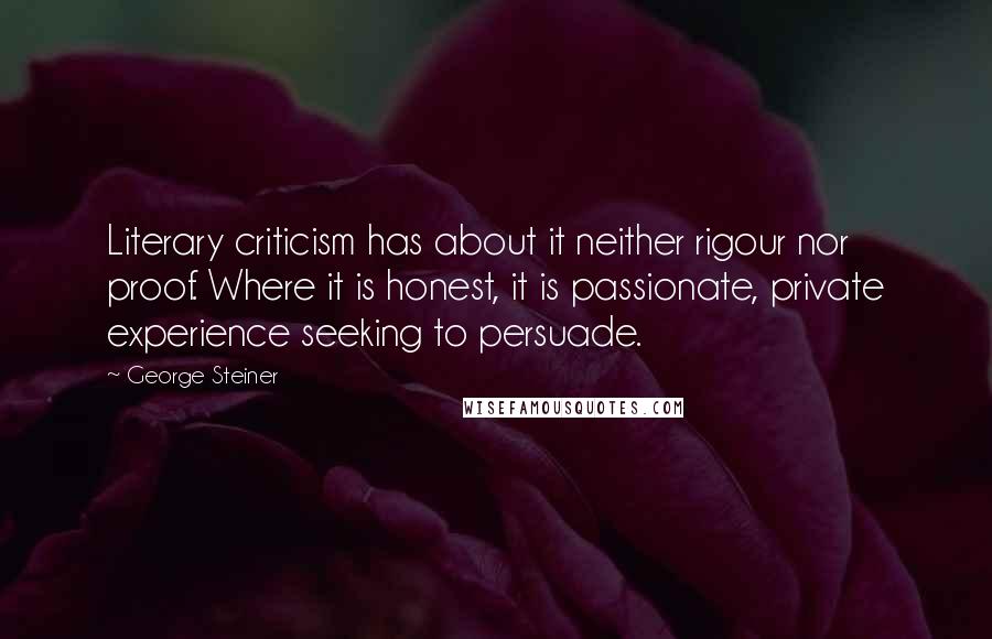 George Steiner Quotes: Literary criticism has about it neither rigour nor proof. Where it is honest, it is passionate, private experience seeking to persuade.