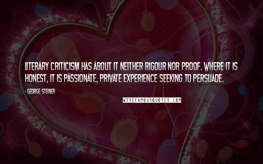 George Steiner Quotes: Literary criticism has about it neither rigour nor proof. Where it is honest, it is passionate, private experience seeking to persuade.