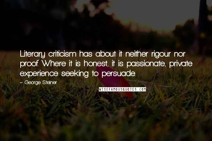 George Steiner Quotes: Literary criticism has about it neither rigour nor proof. Where it is honest, it is passionate, private experience seeking to persuade.