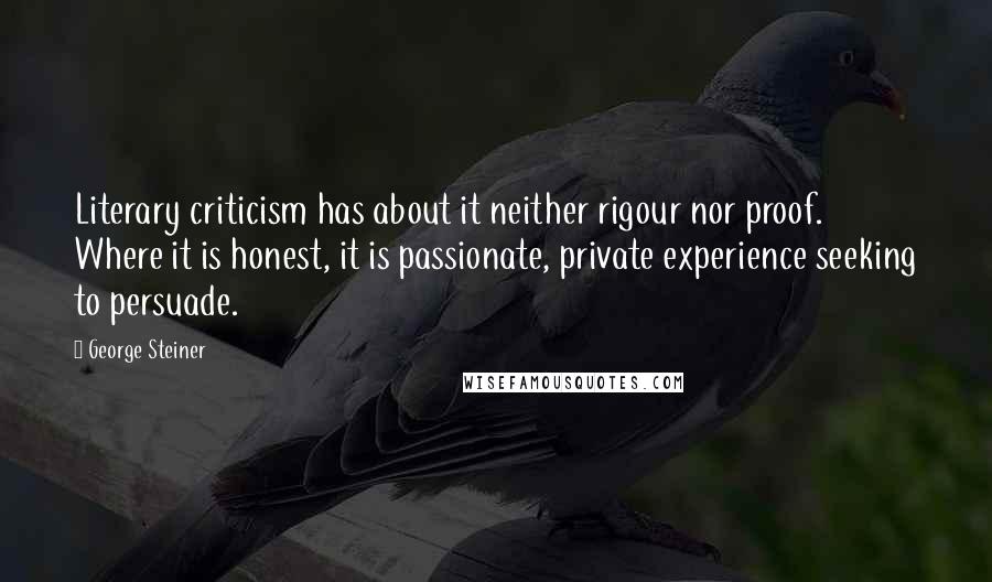 George Steiner Quotes: Literary criticism has about it neither rigour nor proof. Where it is honest, it is passionate, private experience seeking to persuade.