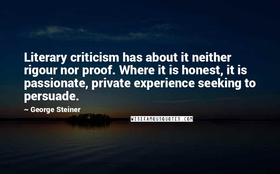 George Steiner Quotes: Literary criticism has about it neither rigour nor proof. Where it is honest, it is passionate, private experience seeking to persuade.