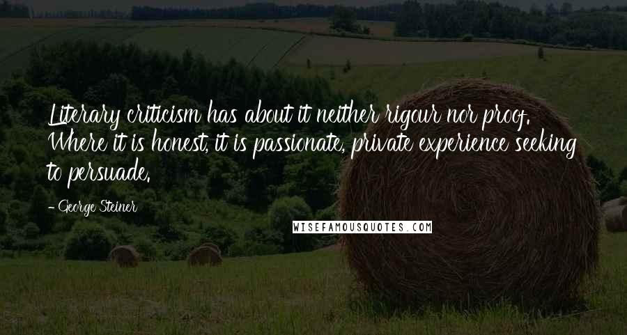 George Steiner Quotes: Literary criticism has about it neither rigour nor proof. Where it is honest, it is passionate, private experience seeking to persuade.