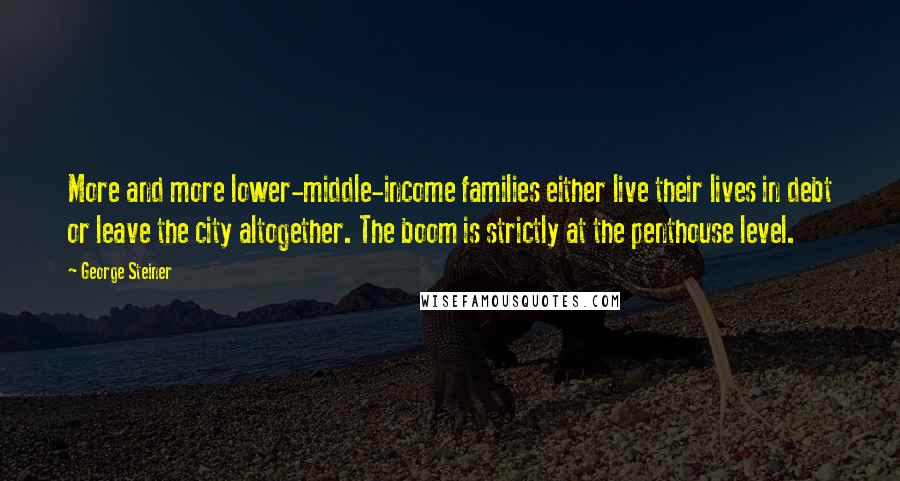 George Steiner Quotes: More and more lower-middle-income families either live their lives in debt or leave the city altogether. The boom is strictly at the penthouse level.