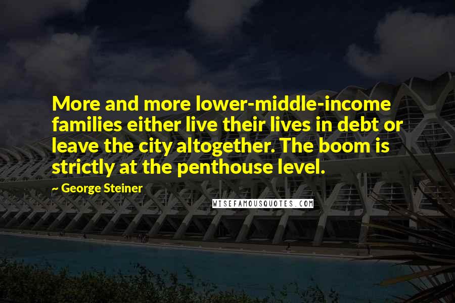 George Steiner Quotes: More and more lower-middle-income families either live their lives in debt or leave the city altogether. The boom is strictly at the penthouse level.