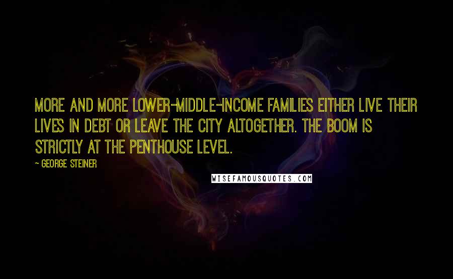 George Steiner Quotes: More and more lower-middle-income families either live their lives in debt or leave the city altogether. The boom is strictly at the penthouse level.