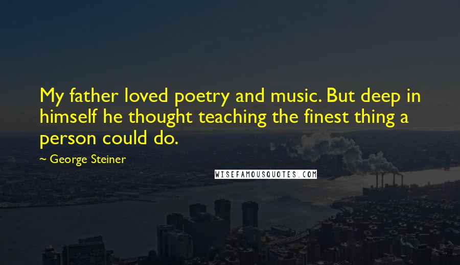 George Steiner Quotes: My father loved poetry and music. But deep in himself he thought teaching the finest thing a person could do.