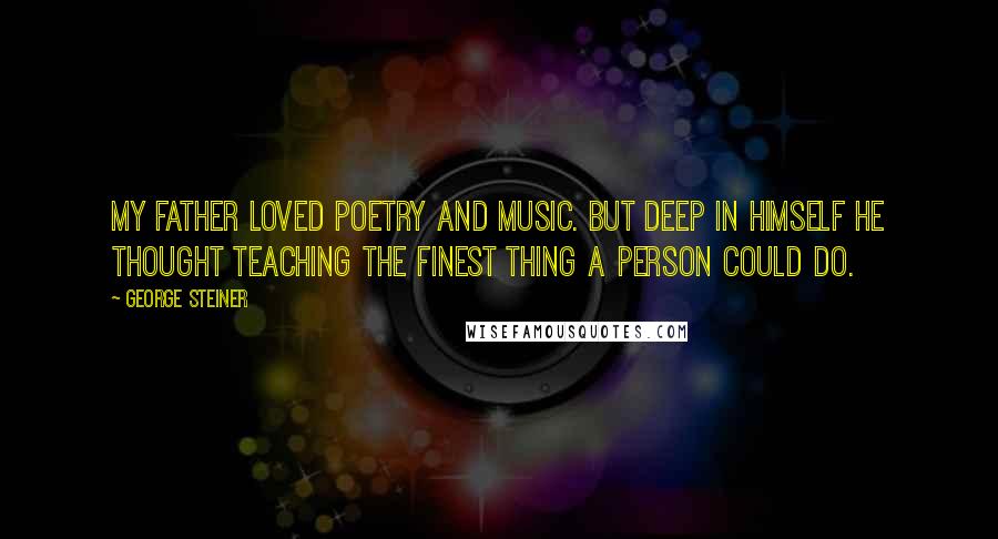 George Steiner Quotes: My father loved poetry and music. But deep in himself he thought teaching the finest thing a person could do.