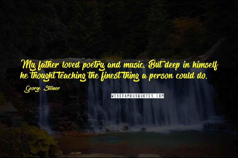 George Steiner Quotes: My father loved poetry and music. But deep in himself he thought teaching the finest thing a person could do.