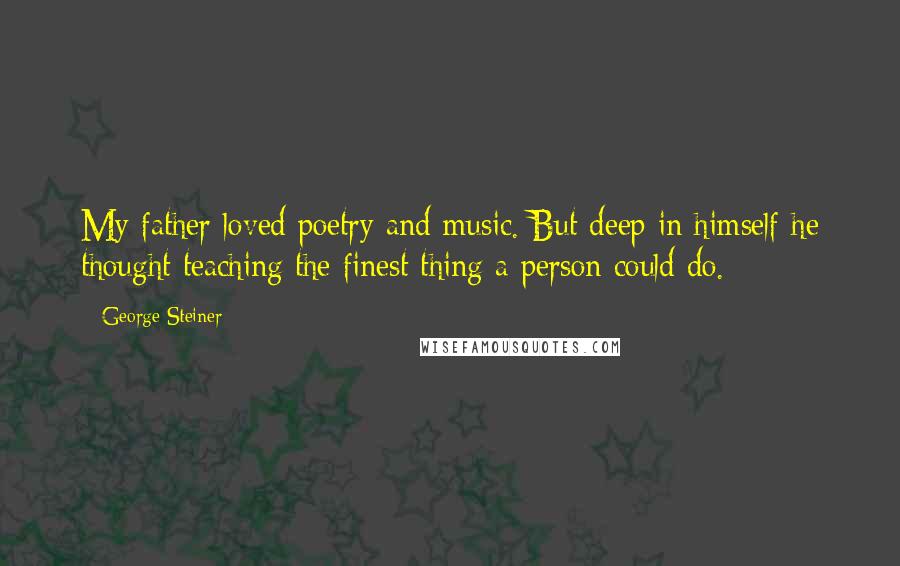 George Steiner Quotes: My father loved poetry and music. But deep in himself he thought teaching the finest thing a person could do.