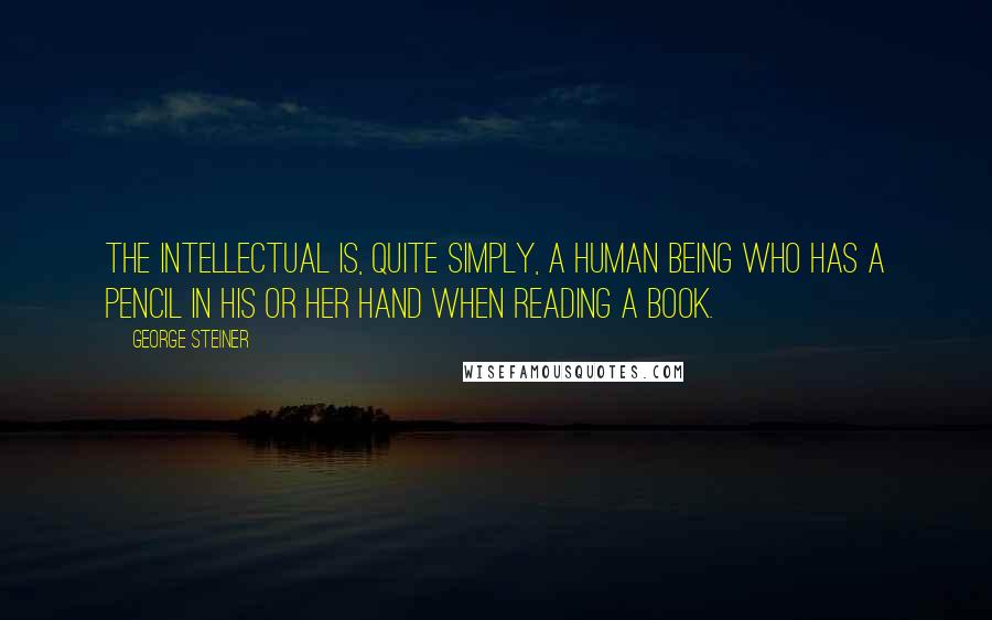 George Steiner Quotes: The intellectual is, quite simply, a human being who has a pencil in his or her hand when reading a book.