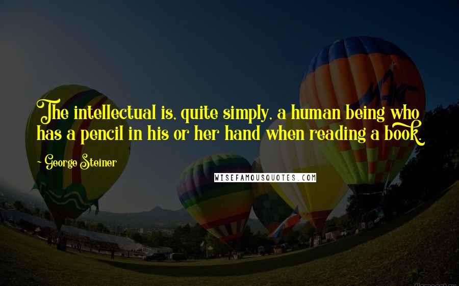 George Steiner Quotes: The intellectual is, quite simply, a human being who has a pencil in his or her hand when reading a book.