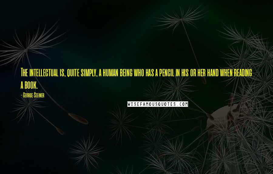 George Steiner Quotes: The intellectual is, quite simply, a human being who has a pencil in his or her hand when reading a book.