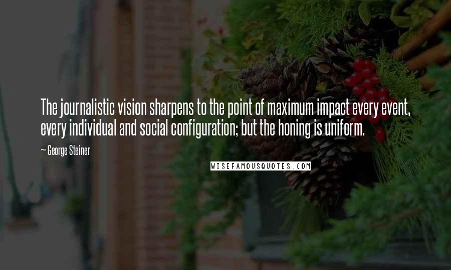 George Steiner Quotes: The journalistic vision sharpens to the point of maximum impact every event, every individual and social configuration; but the honing is uniform.