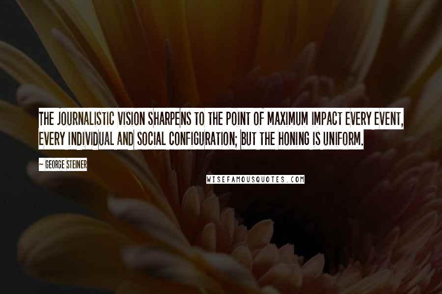 George Steiner Quotes: The journalistic vision sharpens to the point of maximum impact every event, every individual and social configuration; but the honing is uniform.